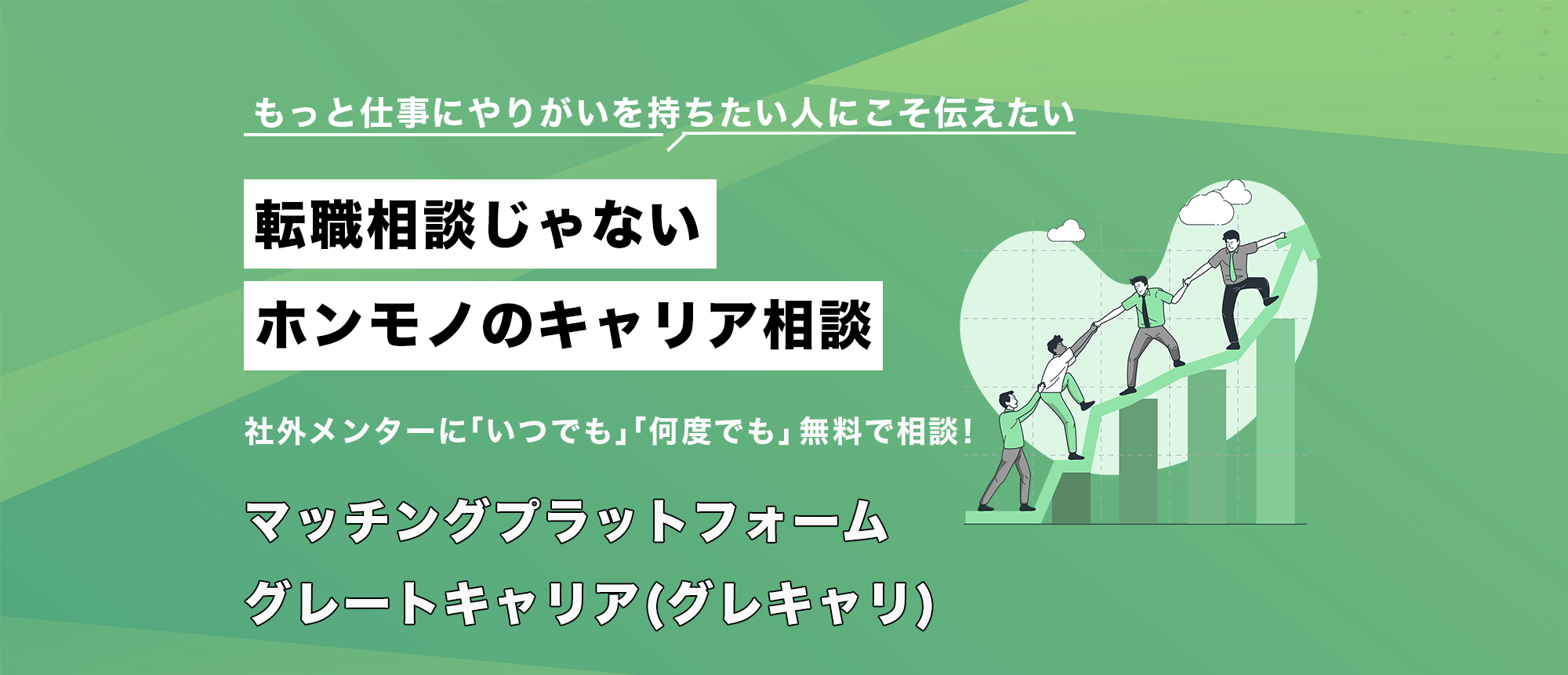 もっと仕事にやりがいを持ちたい人にこそ伝えたい　転職相談じゃない ホンモノのキャリア相談　　社外メンターに「いつでも」「何度でも」無料で相談！　マッチングプラットフォーム　　グレートキャリア(グレキャリ)