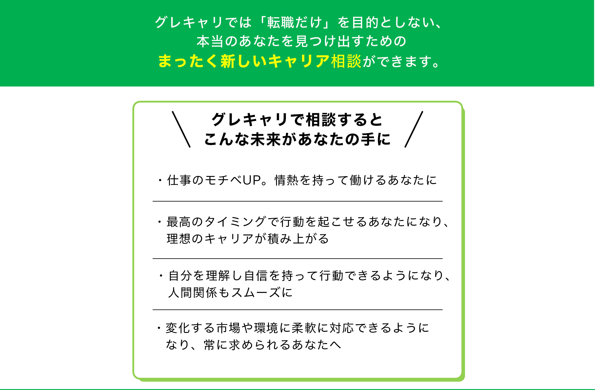 グレキャリでは「転職だけ」を目的としない、本当のあなたを見つけ出すためのまったく新しいキャリア相談ができます。【グレキャリで相談するとこんな未来があなたの手に】・仕事のモチベUP。情熱を持って働けるあなたに・最高のタイミングで行動を起こせるあなたになり、理想のキャリアが積み上がる・自分を理解し自信を持って行動できるようになり、人間関係もスムーズに・変化する市場や環境に柔軟に対応できるようになり、常に求められるあなたへ