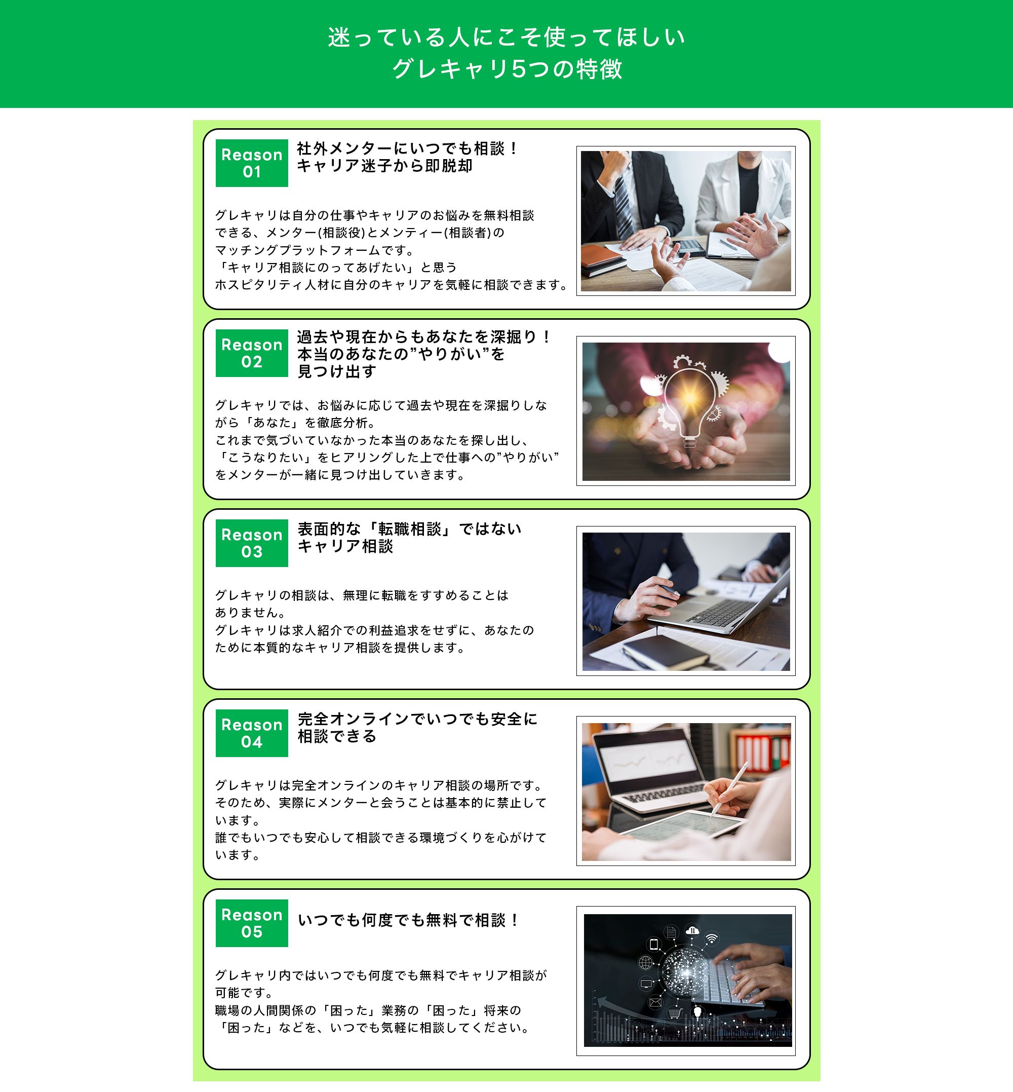 【迷っている人にこそ使ってほしいグレキャリ5つの特徴】  ・(Reason1)社外メンターにいつでも相談！キャリア迷子から即脱却 グレキャリは自分の仕事やキャリアのお悩みを無料相談できる、メンター(相談役)とメンティー(相談者)のマッチングプラットフォームです。 「キャリア相談にのってあげたい」と思うホスピタリティ人材に自分のキャリアを気軽に相談できます。  ・(Reason2)過去や現在からもあなたを深掘り！本当のあなたの”やりがい”を見つけ出す グレキャリでは、お悩みに応じて過去や現在を深掘りしながら「あなた」を徹底分析。 これまで気づいていなかった本当のあなたを探し出し、「こうなりたい」をヒアリングした上で仕事への”やりがい”をメンターが一緒に見つけ出していきます。  ・(Reason3)表面的な「転職相談」ではないキャリア相談 グレキャリの相談は、無理に転職をすすめることはありません。 グレキャリは求人紹介での利益追求をせずに、あなたのために本質的なキャリア相談を提供します。  ・(Reason4)完全オンラインでいつでも安全に相談できる グレキャリは完全オンラインのキャリア相談の場所です。 そのため、実際にメンターと会うことは基本的に禁止しています。 誰でもいつでも安心して相談できる環境づくりを心がけています。  ・(Reason5)いつでも何度でも無料で相談！ グレキャリ内ではいつでも何度でも無料でキャリア相談が可能です。 職場の人間関係の「困った」業務の「困った」将来の「困った」などを、いつでも気軽に相談してください。