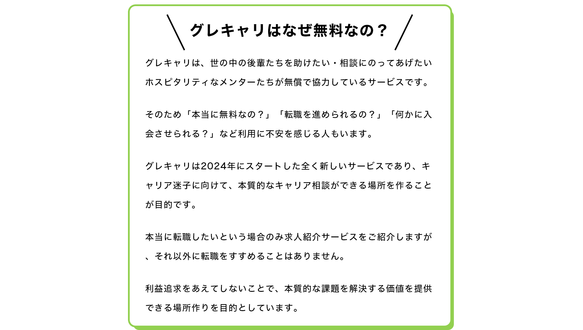【グレキャリはなぜ無料なの？】 グレキャリは、世の中の後輩たちを助けたい・相談にのってあげたいホスピタリティなメンターたちが無償で協力しているサービスです。  そのため「本当に無料なの？」「転職を進められるの？」「何かに入会させられる？」など利用に不安を感じる人もいます。  グレキャリは2024年にスタートした全く新しいサービスであり、キャリア迷子に向けて、本質的なキャリア相談ができる場所を作ることが目的です。  本当に転職したいという場合のみ求人紹介サービスをご紹介しますが、それ以外に転職をすすめることはありません。  利益追求をあえてしないことで、本質的な課題を解決する価値を提供できる場所作りを目的としています。