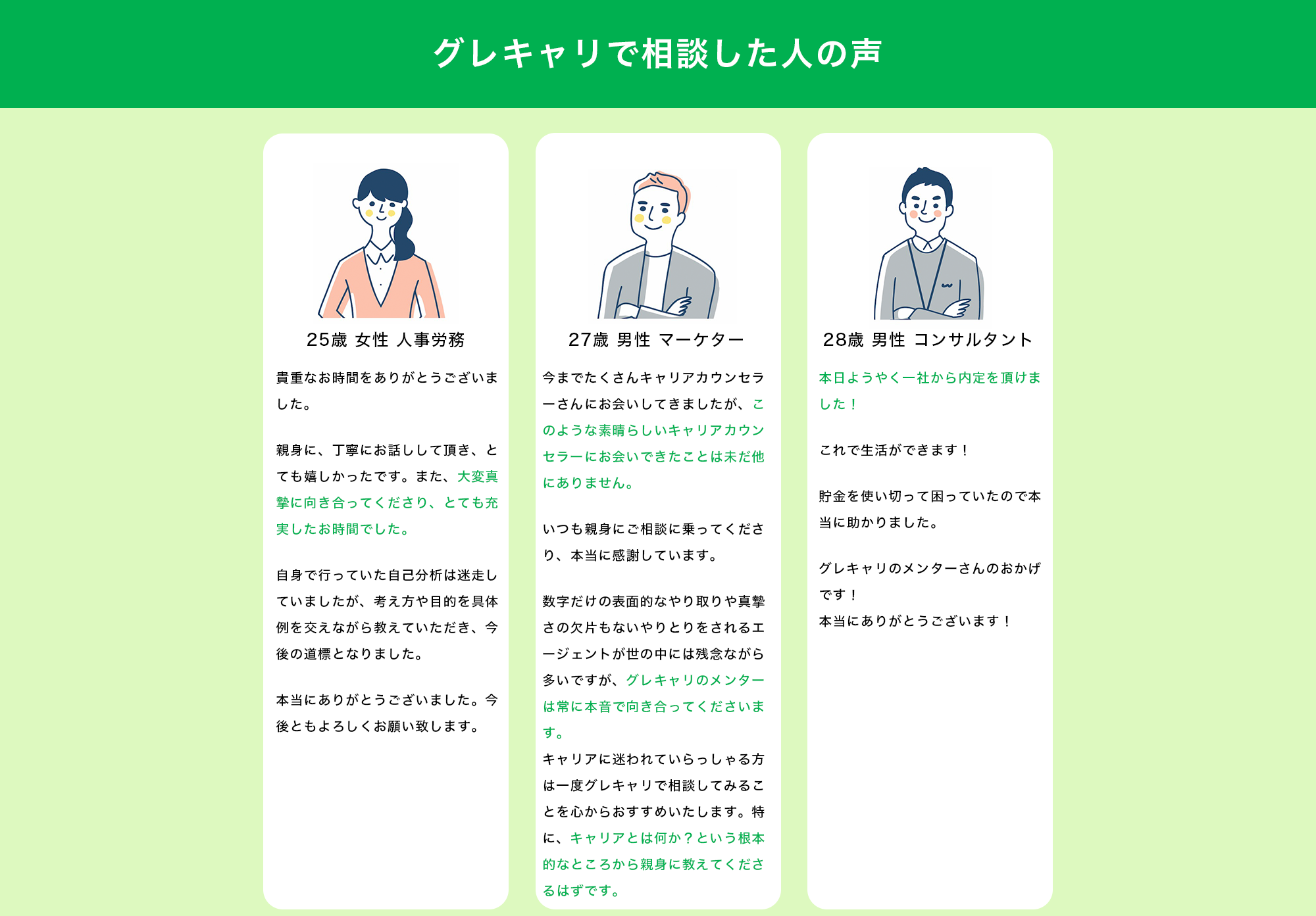【グレキャリで相談した人の声】  【25歳 女性 人事労務】 「貴重なお時間をありがとうございました。 親身に、丁寧にお話しして頂き、とても嬉しかったです。また、大変真摯に向き合ってくださり、とても充実したお時間でした。 自身で行っていた自己分析は迷走していましたが、考え方や目的を具体例を交えながら教えていただき、今後の道標となりました。本当にありがとうございました。今後ともよろしくお願い致します。」  【27歳 男性 マーケター】 「今までたくさんキャリアカウンセラーさんにお会いしてきましたが、このような素晴らしいキャリアカウンセラーにお会いできたことは未だ他にありません。 いつも親身にご相談に乗ってくださり、本当に感謝しています。 数字だけの表面的なやり取りや真摯さの欠片もないやりとりをされるエージェントが世の中には残念ながら多いですが、グレキャリのメンターは常に本音で向き合ってくださいます。 キャリアに迷われていらっしゃる方は一度グレキャリで相談してみることを心からおすすめいたします。特に、キャリアとは何か？という根本的なところから親身に教えてくださるはずです。」  【28歳 男性 コンサルタント】 「本日ようやく一社から内定を頂けました！これで生活ができます！貯金を使い切って困っていたので本当に助かりました。グレキャリのメンターさんのおかげです！本当にありがとうございます！」