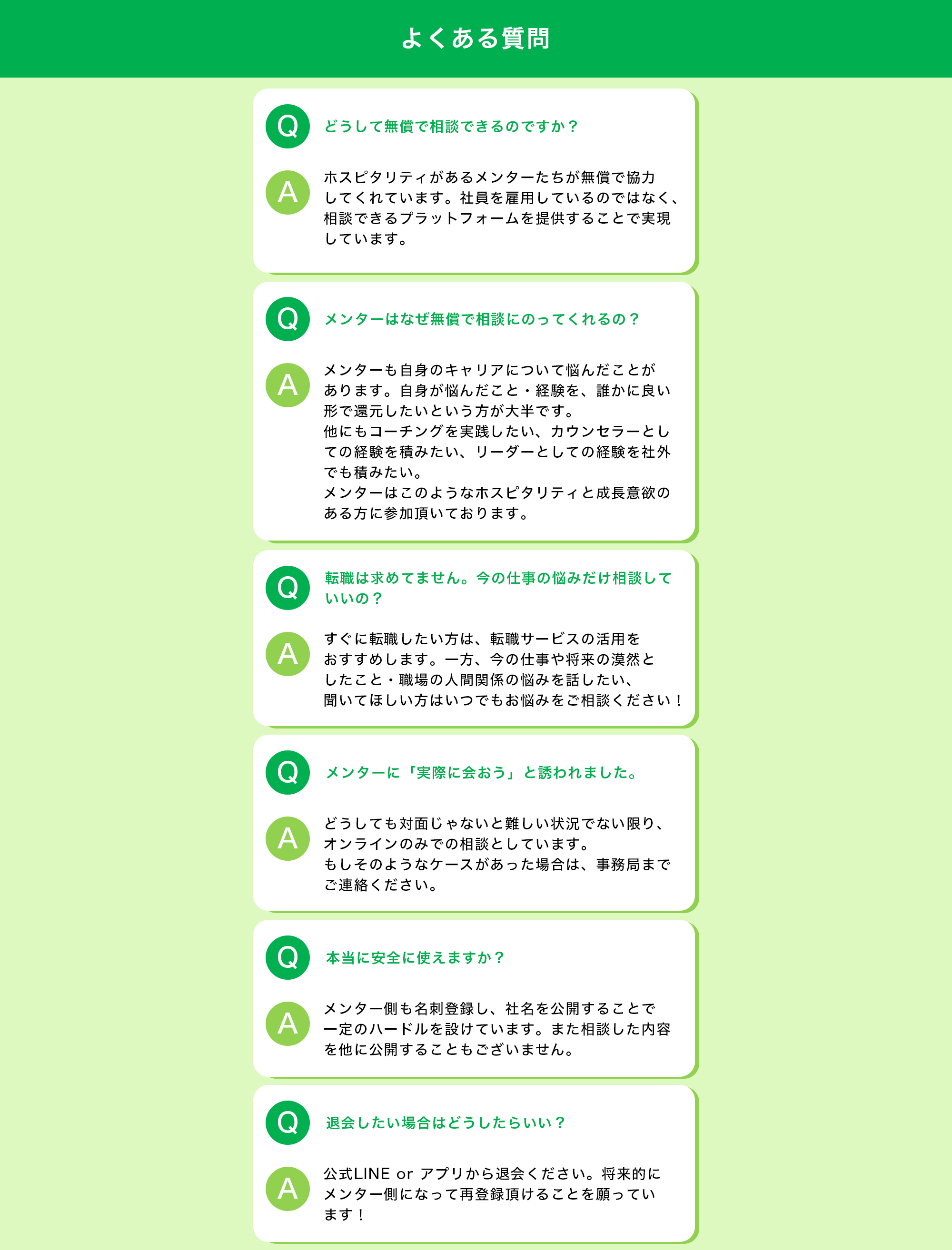 【よくある質問】 Q:どうして無償で相談できるのですか？ A:ホスピタリティがあるメンターたちが無償で協力してくれています。社員を雇用しているのではなく、相談できるプラットフォームを提供することで実現しています。  Q:メンターはなぜ無償で相談にのってくれるの？ A:メンターも自身のキャリアについて悩んだことがあります。自身が悩んだこと・経験を、誰かに良い形で還元したいという方が大半です。他にもコーチングを実践したい、カウンセラーとしての経験を積みたい、リーダーとしての経験を社外でも積みたい。メンターはこのようなホスピタリティと成長意欲のある方に参加頂いております。  Q:転職は求めてません。今の仕事の悩みだけ相談していいの？ A:すぐに転職したい方は、転職サービスの活用をおすすめします。一方、今の仕事や将来の漠然としたこと・職場の人間関係の悩みを話したい、聞いてほしい方はいつでもお悩みをご相談ください！  Q：メンターに「実際に会おう」と誘われました。 A:どうしても対面じゃないと難しい状況でない限り、オンラインのみでの相談としています。 もしそのようなケースがあった場合は、事務局までご連絡ください。  Q：本当に安全に使えますか？ A:メンター側も名刺登録し、社名を公開することで一定のハードルを設けています。また相談した内容を他に公開することもございません。  Q:退会したい場合はどうしたらいい？ A:公式LINE or アプリから退会ください。将来的にメンター側になって再登録頂けることを願っています！