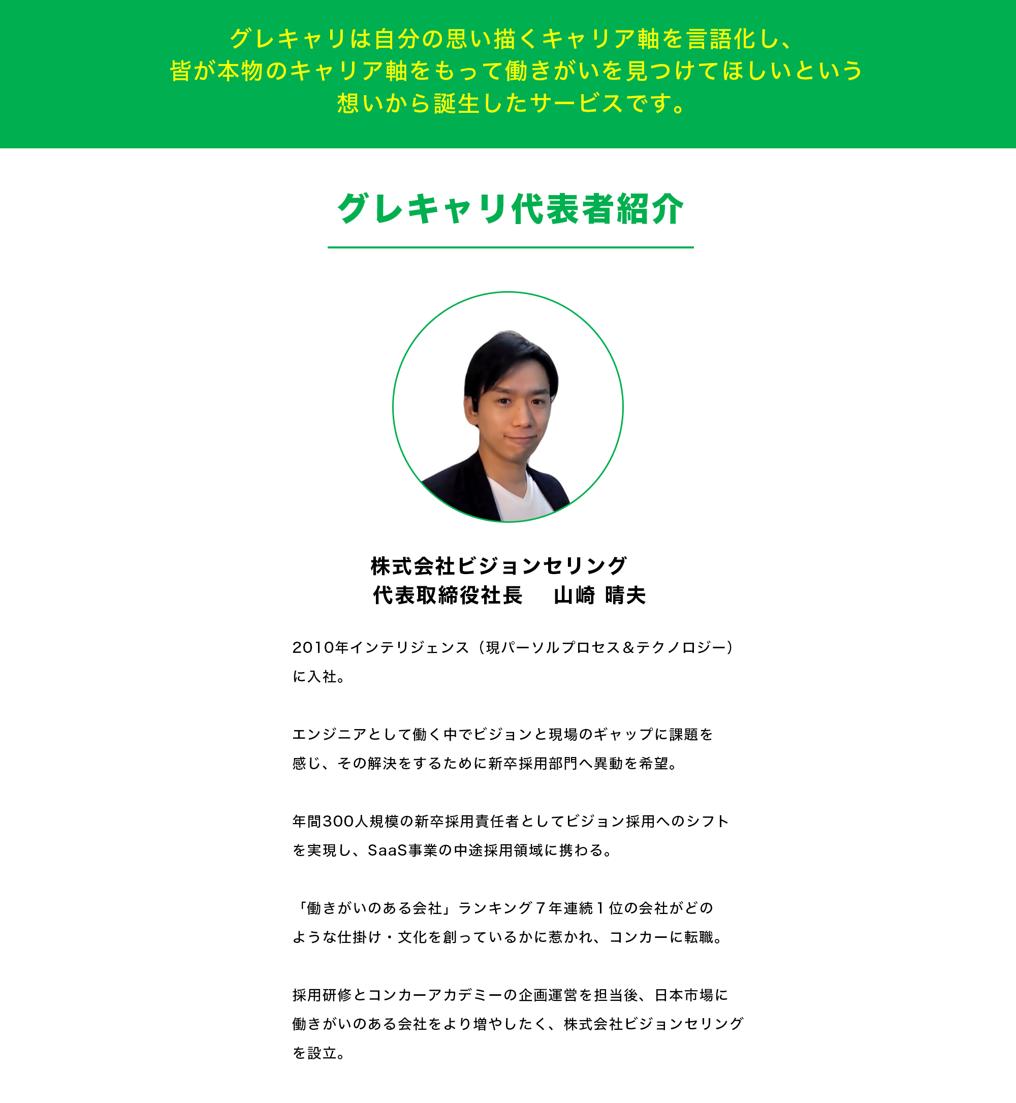 【グレキャリは自分の思い描くキャリア軸を言語化し、 皆が本物のキャリア軸をもって働きがいを見つけてほしいという 想いから誕生したサービスです。】    【グレキャリ代表者紹介】 株式会社ビジョンセリング　 代表取締役社長　 山崎 晴夫 2010年インテリジェンス（現パーソルプロセス＆テクノロジー）に入社。 エンジニアとして働く中でビジョンと現場のギャップに課題を感じ、その解決をするために新卒採用部門へ異動を希望。 年間300人規模の新卒採用責任者としてビジョン採用へのシフトを実現し、SaaS事業の中途採用領域に携わる。 「働きがいのある会社」ランキング７年連続１位の会社がどのような仕掛け・文化を創っているかに惹かれ、コンカーに転職。 採用研修とコンカーアカデミーの企画運営を担当後、日本市場に働きがいのある会社をより増やしたく、株式会社ビジョンセリングを設立。