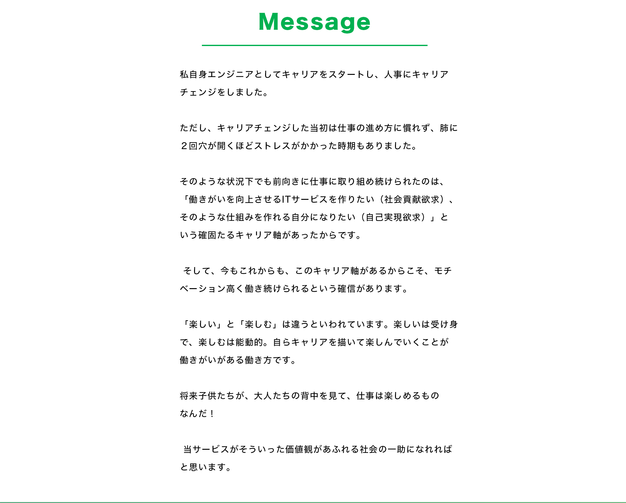 【Message】 私自身エンジニアとしてキャリアをスタートし、人事にキャリアチェンジをしました。 ただし、キャリアチェンジした当初は仕事の進め方に慣れず、肺に２回穴が開くほどストレスがかかった時期もありました。  そのような状況下でも前向きに仕事に取り組め続けられたのは、「働きがいを向上させるITサービスを作りたい（社会貢献欲求）、そのような仕組みを作れる自分になりたい（自己実現欲求）」という確固たるキャリア軸があったからです。  そして、今もこれからも、このキャリア軸があるからこそ、モチベーション高く働き続けられるという確信があります。 「楽しい」と「楽しむ」は違うといわれています。楽しいは受け身で、楽しむは能動的。自らキャリアを描いて楽しんでいくことが働きがいがある働き方です。 将来子供たちが、大人たちの背中を見て、仕事は楽しめるものなんだ！ 当サービスがそういった価値観があふれる社会の一助になれればと思います。