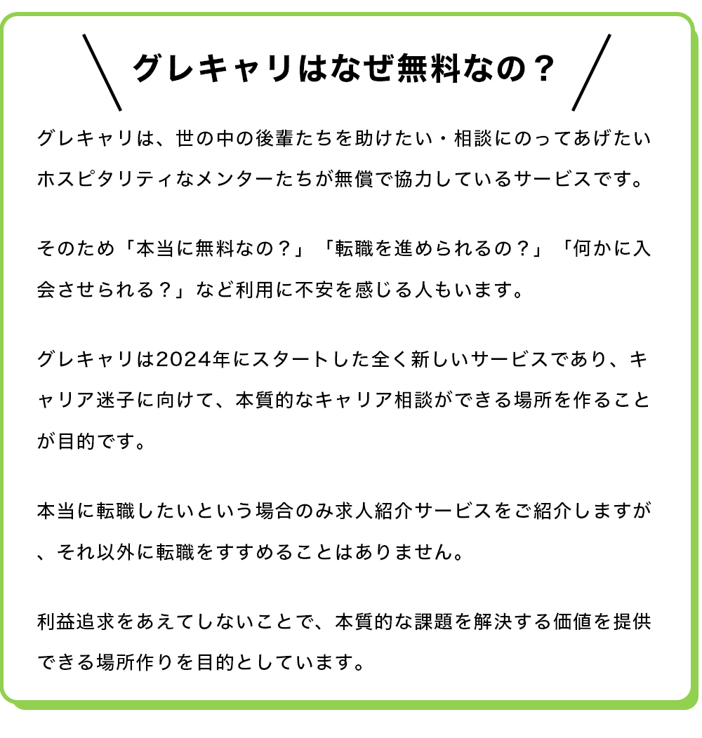 【グレキャリはなぜ無料なの？】 グレキャリは、世の中の後輩たちを助けたい・相談にのってあげたいホスピタリティなメンターたちが無償で協力しているサービスです。  そのため「本当に無料なの？」「転職を進められるの？」「何かに入会させられる？」など利用に不安を感じる人もいます。  グレキャリは2024年にスタートした全く新しいサービスであり、キャリア迷子に向けて、本質的なキャリア相談ができる場所を作ることが目的です。  本当に転職したいという場合のみ求人紹介サービスをご紹介しますが、それ以外に転職をすすめることはありません。  利益追求をあえてしないことで、本質的な課題を解決する価値を提供できる場所作りを目的としています。