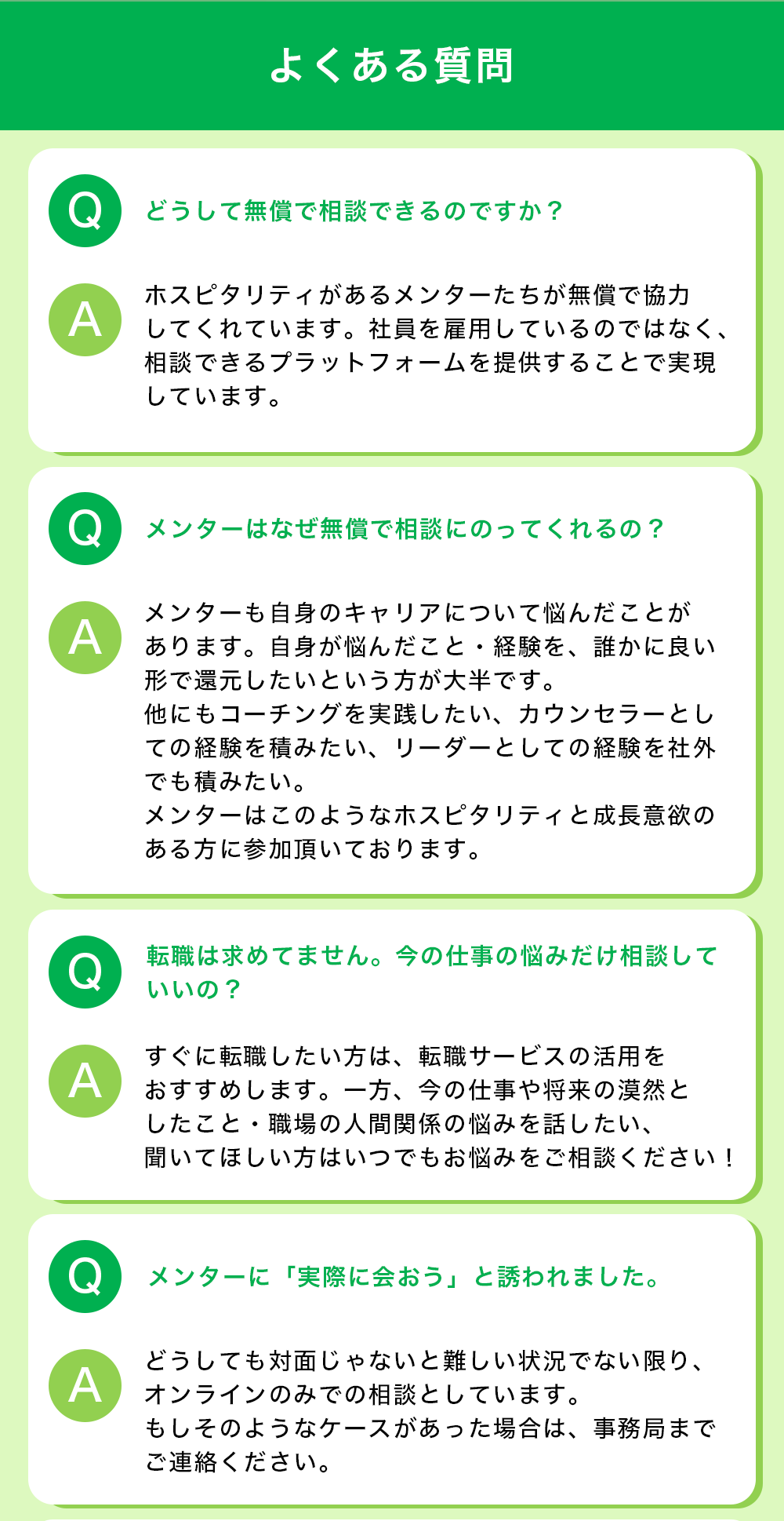 【よくある質問】 Q:どうして無償で相談できるのですか？ A:ホスピタリティがあるメンターたちが無償で協力してくれています。社員を雇用しているのではなく、相談できるプラットフォームを提供することで実現しています。  Q:メンターはなぜ無償で相談にのってくれるの？ A:メンターも自身のキャリアについて悩んだことがあります。自身が悩んだこと・経験を、誰かに良い形で還元したいという方が大半です。他にもコーチングを実践したい、カウンセラーとしての経験を積みたい、リーダーとしての経験を社外でも積みたい。メンターはこのようなホスピタリティと成長意欲のある方に参加頂いております。  Q:転職は求めてません。今の仕事の悩みだけ相談していいの？ A:すぐに転職したい方は、転職サービスの活用をおすすめします。一方、今の仕事や将来の漠然としたこと・職場の人間関係の悩みを話したい、聞いてほしい方はいつでもお悩みをご相談ください！  Q：メンターに「実際に会おう」と誘われました。 A:どうしても対面じゃないと難しい状況でない限り、オンラインのみでの相談としています。 もしそのようなケースがあった場合は、事務局までご連絡ください。