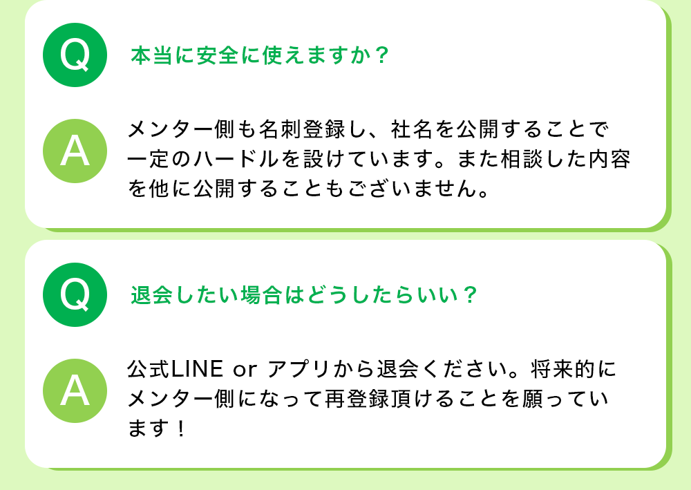 Q：本当に安全に使えますか？ A:メンター側も名刺登録し、社名を公開することで一定のハードルを設けています。また相談した内容を他に公開することもございません。  Q:退会したい場合はどうしたらいい？ A:公式LINE or アプリから退会ください。将来的にメンター側になって再登録頂けることを願っています！