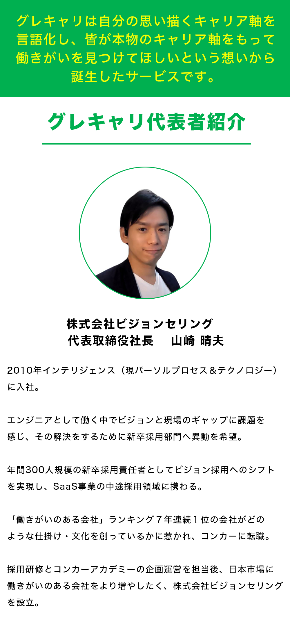 【グレキャリは自分の思い描くキャリア軸を言語化し、 皆が本物のキャリア軸をもって働きがいを見つけてほしいという 想いから誕生したサービスです。】    【グレキャリ代表者紹介】 株式会社ビジョンセリング　 代表取締役社長　 山崎 晴夫 2010年インテリジェンス（現パーソルプロセス＆テクノロジー）に入社。 エンジニアとして働く中でビジョンと現場のギャップに課題を感じ、その解決をするために新卒採用部門へ異動を希望。 年間300人規模の新卒採用責任者としてビジョン採用へのシフトを実現し、SaaS事業の中途採用領域に携わる。 「働きがいのある会社」ランキング７年連続１位の会社がどのような仕掛け・文化を創っているかに惹かれ、コンカーに転職。 採用研修とコンカーアカデミーの企画運営を担当後、日本市場に働きがいのある会社をより増やしたく、株式会社ビジョンセリングを設立。