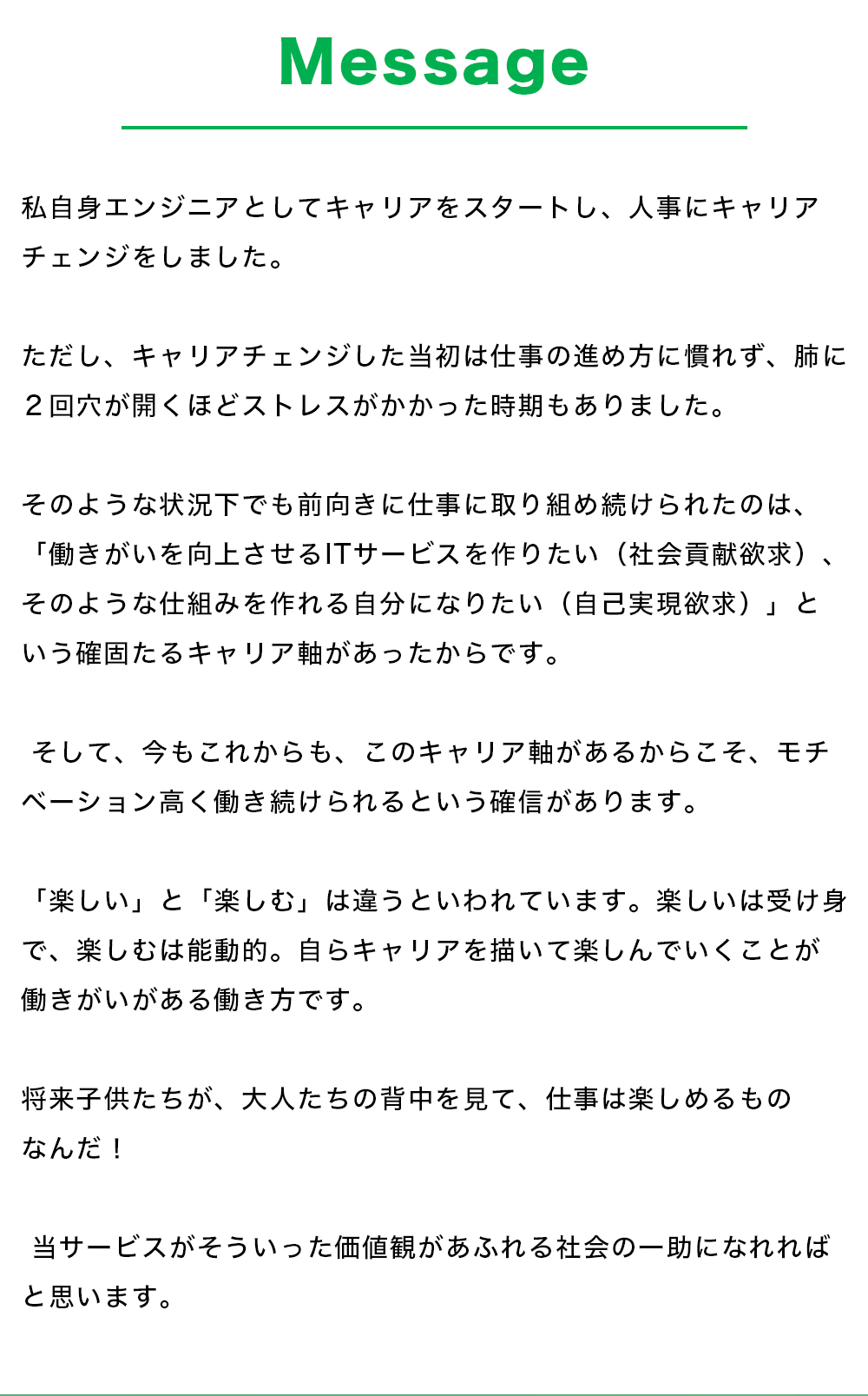 【Message】 私自身エンジニアとしてキャリアをスタートし、人事にキャリアチェンジをしました。 ただし、キャリアチェンジした当初は仕事の進め方に慣れず、肺に２回穴が開くほどストレスがかかった時期もありました。  そのような状況下でも前向きに仕事に取り組め続けられたのは、「働きがいを向上させるITサービスを作りたい（社会貢献欲求）、そのような仕組みを作れる自分になりたい（自己実現欲求）」という確固たるキャリア軸があったからです。  そして、今もこれからも、このキャリア軸があるからこそ、モチベーション高く働き続けられるという確信があります。 「楽しい」と「楽しむ」は違うといわれています。楽しいは受け身で、楽しむは能動的。自らキャリアを描いて楽しんでいくことが働きがいがある働き方です。 将来子供たちが、大人たちの背中を見て、仕事は楽しめるものなんだ！ 当サービスがそういった価値観があふれる社会の一助になれればと思います。